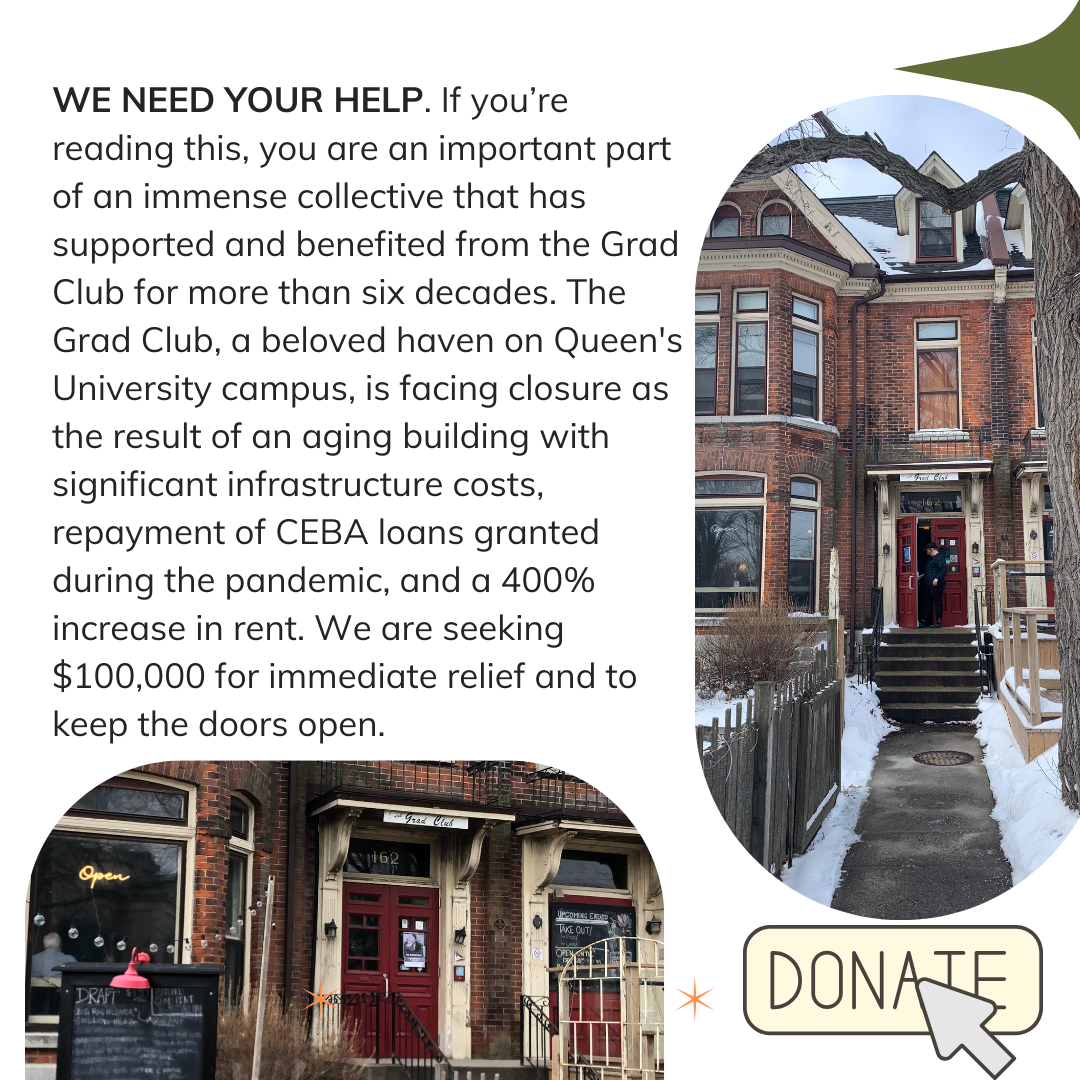 WE NEED YOUR HELP. If you’re reading this, you are an important part of an immense collective that has supported and benefited from the Grad Club for more than six decades. The Grad Club, a beloved haven on Queen's University campus, is facing closure as the result of an aging building with significant infrastructure costs, repayment of CEBA loans granted during the pandemic, and a 400% increase in rent. We are seeking $100,000 for immediate relief and to keep the doors open.